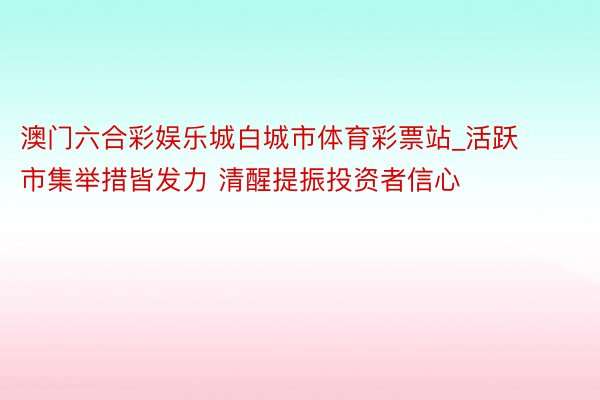 澳门六合彩娱乐城白城市体育彩票站_活跃市集举措皆发力 清醒提振投资者信心