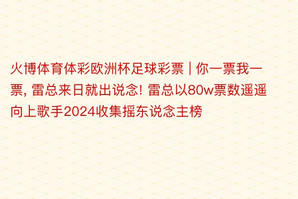 火博体育体彩欧洲杯足球彩票 | 你一票我一票, 雷总来日就出说念! 雷总以80w票数遥遥向上歌手2024收集摇东说念主榜