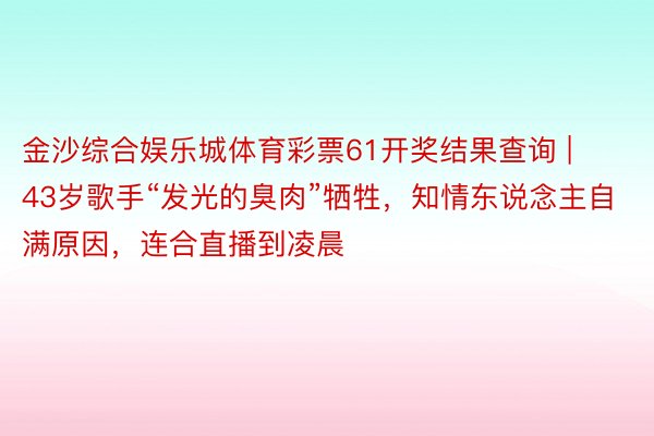 金沙综合娱乐城体育彩票61开奖结果查询 | 43岁歌手“发光的臭肉”牺牲，知情东说念主自满原因，连合直播到凌晨