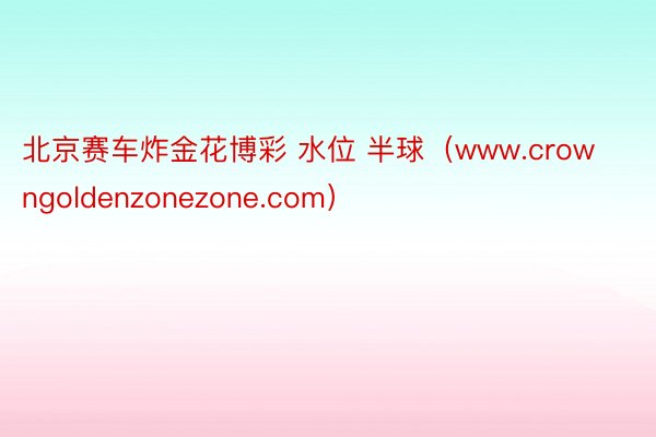 北京赛车炸金花博彩 水位 半球（www.crowngoldenzonezone.com）