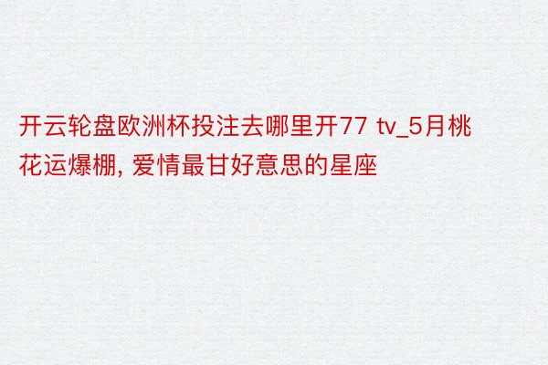 开云轮盘欧洲杯投注去哪里开77 tv_5月桃花运爆棚， 爱情最甘好意思的星座