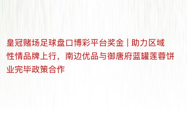 皇冠赌场足球盘口博彩平台奖金 | 助力区域性情品牌上行，南边优品与御唐府蓝罐莲蓉饼业完毕政策合作