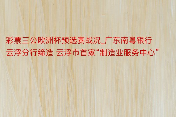 彩票三公欧洲杯预选赛战况_广东南粤银行云浮分行缔造 云浮市首家“制造业服务中心”