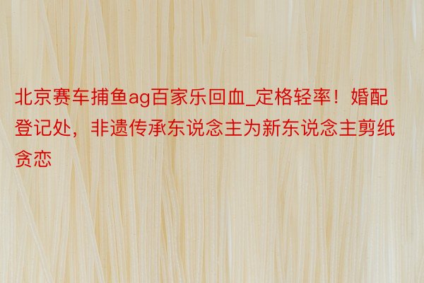 北京赛车捕鱼ag百家乐回血_定格轻率！婚配登记处，非遗传承东说念主为新东说念主剪纸贪恋