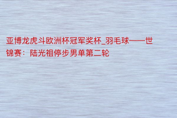 亚博龙虎斗欧洲杯冠军奖杯_羽毛球——世锦赛：陆光祖停步男单第二轮