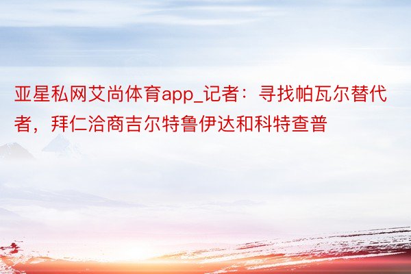 亚星私网艾尚体育app_记者：寻找帕瓦尔替代者，拜仁洽商吉尔特鲁伊达和科特查普