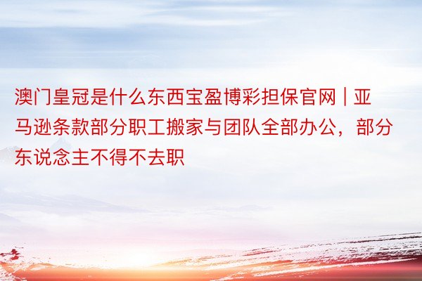 澳门皇冠是什么东西宝盈博彩担保官网 | 亚马逊条款部分职工搬家与团队全部办公，部分东说念主不得不去职