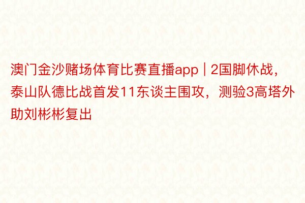 澳门金沙赌场体育比赛直播app | 2国脚休战，泰山队德比战首发11东谈主围攻，测验3高塔外助刘彬彬复出