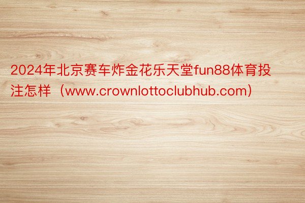 2024年北京赛车炸金花乐天堂fun88体育投注怎样（www.crownlottoclubhub.com）