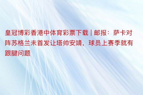 皇冠博彩香港中体育彩票下载 | 邮报：萨卡对阵苏格兰未首发让塔帅安靖，球员上赛季就有跟腱问题