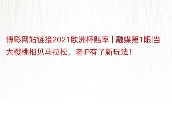 博彩网站链接2021欧洲杯赔率 | 融媒第1眼|当大樱桃相见马拉松，老IP有了新玩法！