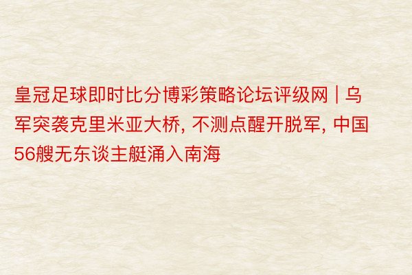 皇冠足球即时比分博彩策略论坛评级网 | 乌军突袭克里米亚大桥, 不测点醒开脱军, 中国56艘无东谈主艇涌入南海