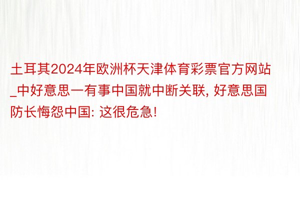 土耳其2024年欧洲杯天津体育彩票官方网站_中好意思一有事中国就中断关联， 好意思国防长悔怨中国: 这很危急!