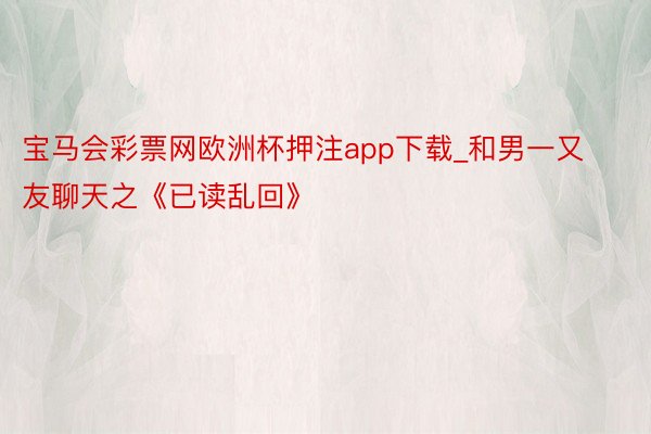 宝马会彩票网欧洲杯押注app下载_和男一又友聊天之《已读乱回》