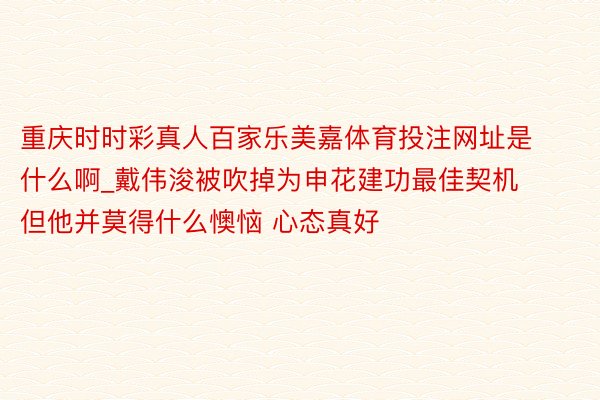 重庆时时彩真人百家乐美嘉体育投注网址是什么啊_戴伟浚被吹掉为申花建功最佳契机 但他并莫得什么懊恼 心态真好