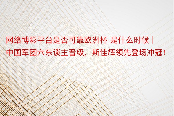 网络博彩平台是否可靠欧洲杯 是什么时候 | 中国军团六东谈主晋级，斯佳辉领先登场冲冠！