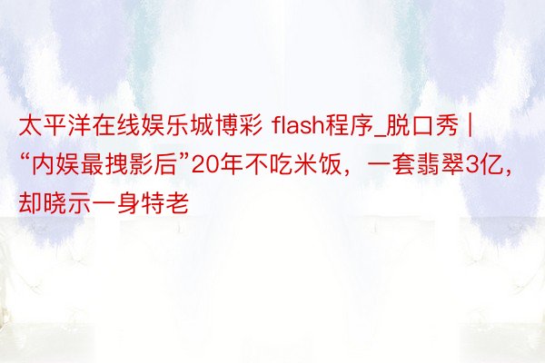 太平洋在线娱乐城博彩 flash程序_脱口秀 | “内娱最拽影后”20年不吃米饭，一套翡翠3亿，却晓示一身特老