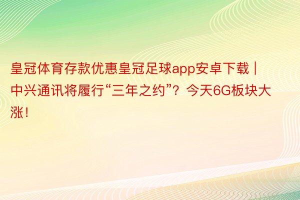 皇冠体育存款优惠皇冠足球app安卓下载 | 中兴通讯将履行“三年之约”？今天6G板块大涨！