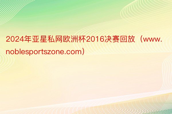 2024年亚星私网欧洲杯2016决赛回放（www.noblesportszone.com）