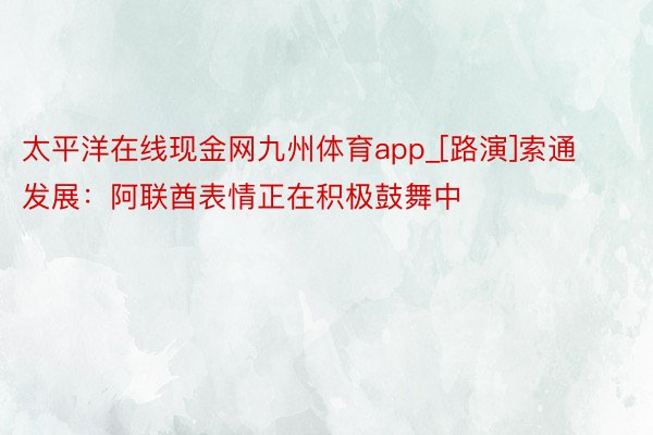 太平洋在线现金网九州体育app_[路演]索通发展：阿联酋表情正在积极鼓舞中