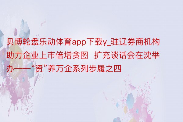 贝博轮盘乐动体育app下载y_驻辽券商机构助力企业上市倍增贪图  扩充谈话会在沈举办——“资”养万企系列步履之四