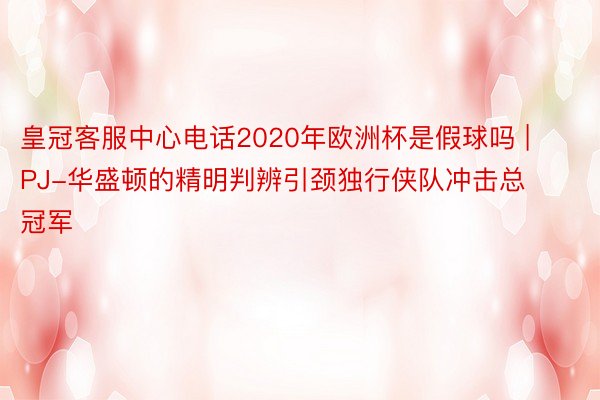 皇冠客服中心电话2020年欧洲杯是假球吗 | PJ-华盛顿的精明判辨引颈独行侠队冲击总冠军