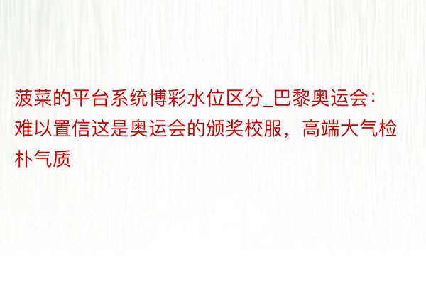 菠菜的平台系统博彩水位区分_巴黎奥运会：难以置信这是奥运会的颁奖校服，高端大气检朴气质