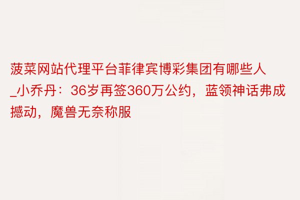 菠菜网站代理平台菲律宾博彩集团有哪些人_小乔丹：36岁再签360万公约，蓝领神话弗成撼动，魔兽无奈称服