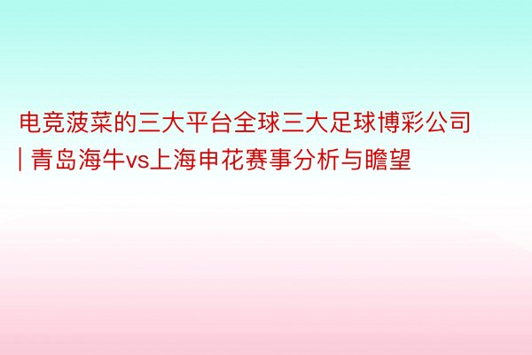 电竞菠菜的三大平台全球三大足球博彩公司 | 青岛海牛vs上海申花赛事分析与瞻望