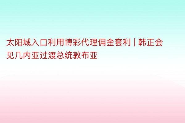 太阳城入口利用博彩代理佣金套利 | 韩正会见几内亚过渡总统敦布亚