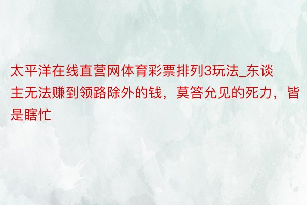 太平洋在线直营网体育彩票排列3玩法_东谈主无法赚到领路除外的钱，莫答允见的死力，皆是瞎忙