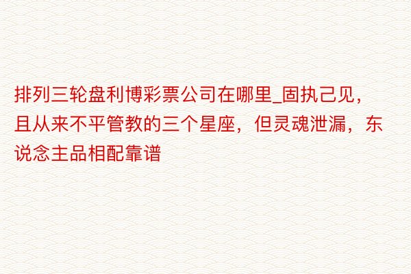 排列三轮盘利博彩票公司在哪里_固执己见，且从来不平管教的三个星座，但灵魂泄漏，东说念主品相配靠谱