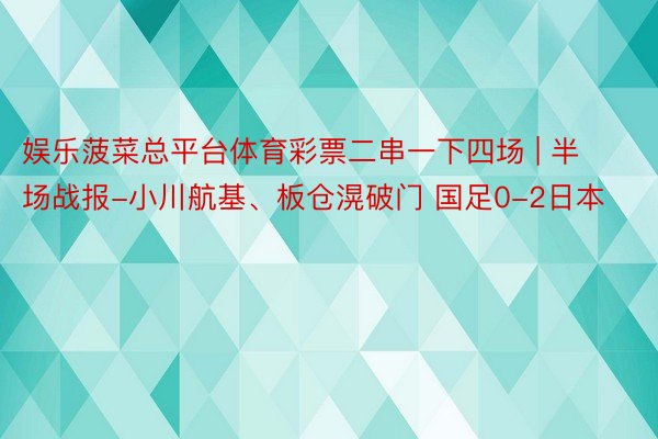 娱乐菠菜总平台体育彩票二串一下四场 | 半场战报-小川航基、板仓滉破门 国足0-2日本