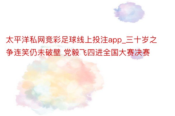 太平洋私网竞彩足球线上投注app_三十岁之争连笑仍未破壁 党毅飞四进全国大赛决赛