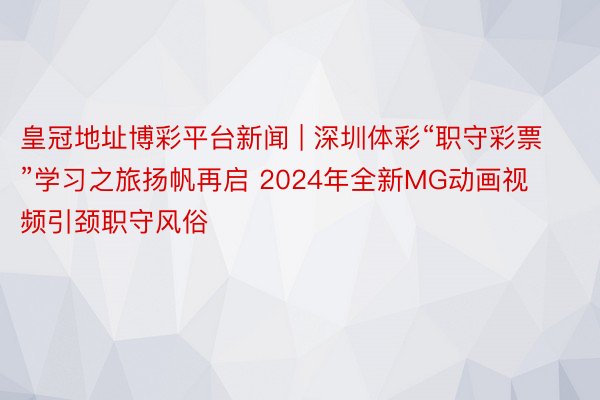 皇冠地址博彩平台新闻 | 深圳体彩“职守彩票”学习之旅扬帆再启 2024年全新MG动画视频引颈职守风俗