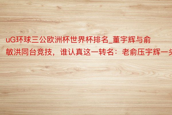 uG环球三公欧洲杯世界杯排名_董宇辉与俞敏洪同台竞技，谁认真这一转名：老俞压宇辉一头