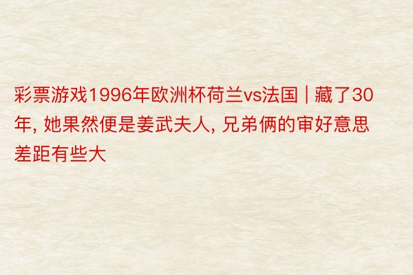 彩票游戏1996年欧洲杯荷兰vs法国 | 藏了30年, 她果然便是姜武夫人, 兄弟俩的审好意思差距有些大