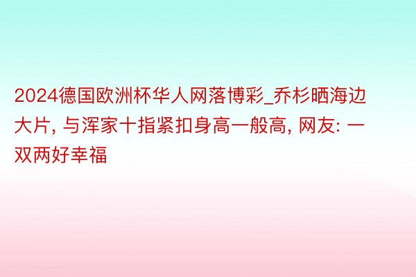 2024德国欧洲杯华人网落博彩_乔杉晒海边大片, 与浑家十指紧扣身高一般高, 网友: 一双两好幸福