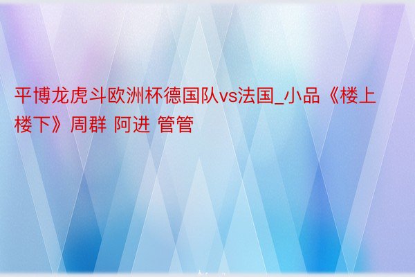 平博龙虎斗欧洲杯德国队vs法国_小品《楼上楼下》周群 阿进 管管