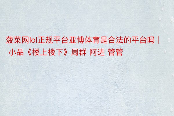 菠菜网lol正规平台亚愽体育是合法的平台吗 | 小品《楼上楼下》周群 阿进 管管