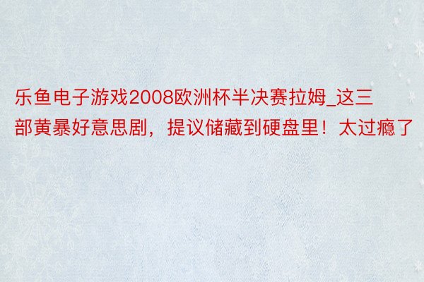 乐鱼电子游戏2008欧洲杯半决赛拉姆_这三部黄暴好意思剧，提议储藏到硬盘里！太过瘾了