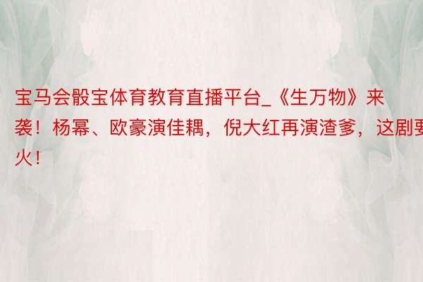 宝马会骰宝体育教育直播平台_《生万物》来袭！杨幂、欧豪演佳耦，倪大红再演渣爹，这剧要火！