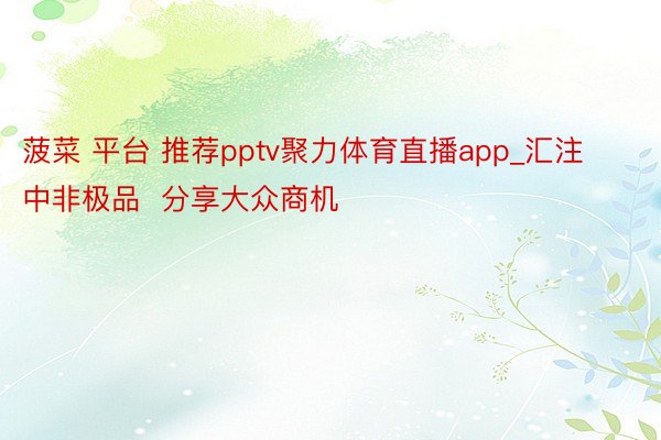 菠菜 平台 推荐pptv聚力体育直播app_汇注中非极品  分享大众商机