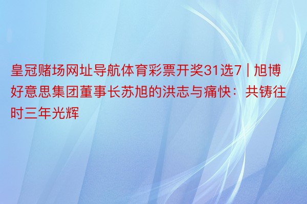 皇冠赌场网址导航体育彩票开奖31选7 | 旭博好意思集团董事长苏旭的洪志与痛快：共铸往时三年光辉