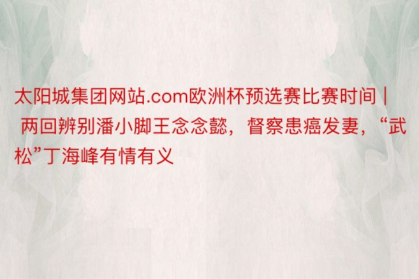 太阳城集团网站.com欧洲杯预选赛比赛时间 | 两回辨别潘小脚王念念懿，督察患癌发妻，“武松”丁海峰有情有义