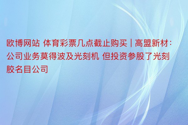 欧博网站 体育彩票几点截止购买 | 高盟新材：公司业务莫得波及光刻机 但投资参股了光刻胶名目公司