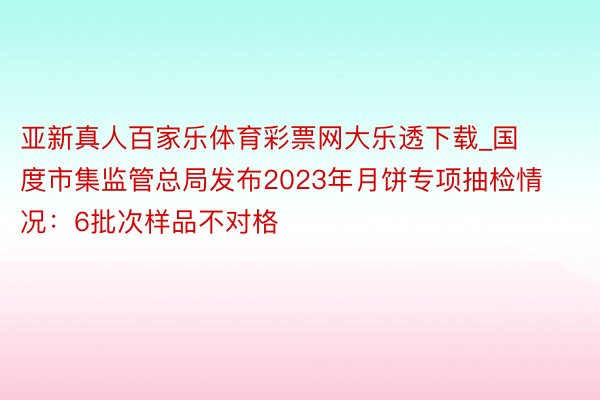 亚新真人百家乐体育彩票网大乐透下载_国度市集监管总局发布2023年月饼专项抽检情况：6批次样品不对格