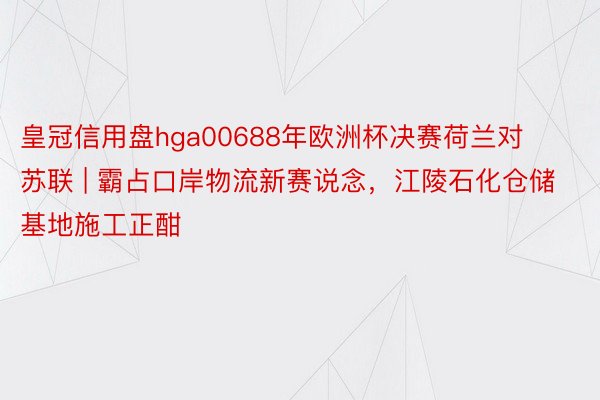 皇冠信用盘hga00688年欧洲杯决赛荷兰对苏联 | 霸占口岸物流新赛说念，江陵石化仓储基地施工正酣