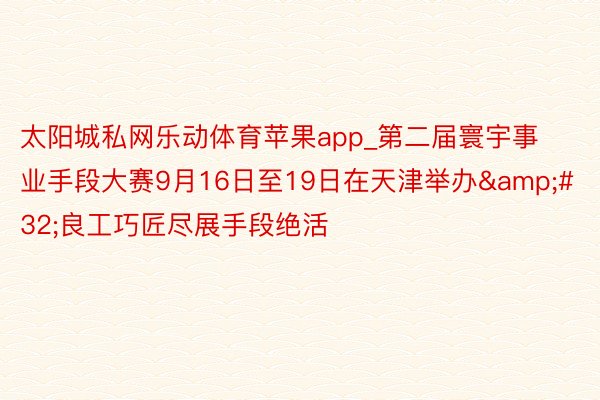 太阳城私网乐动体育苹果app_第二届寰宇事业手段大赛9月16日至19日在天津举办&#32;良工巧匠尽展手段绝活