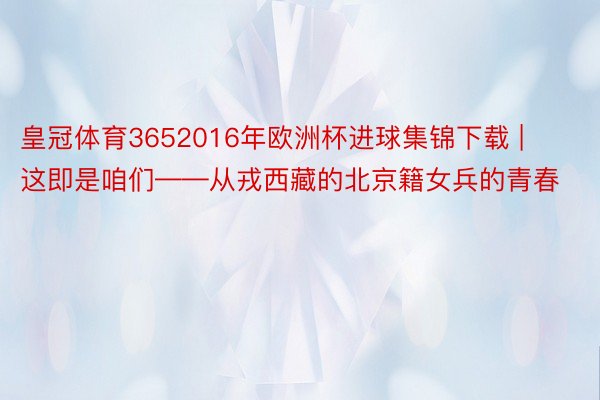 皇冠体育3652016年欧洲杯进球集锦下载 | 这即是咱们——从戎西藏的北京籍女兵的青春